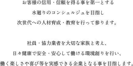 お客様の信用・信頼を得る事を第一とする
水廻りのコンシェルジュを目指し次世代への人材育成・教育を行って参ります。社員・強力業者を大切な家族と考え、日々健康で安全・安心して働ける環境創りを行い、働く楽しさや喜び等を実感できる企業となる事を目指します。